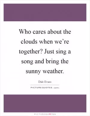 Who cares about the clouds when we’re together? Just sing a song and bring the sunny weather Picture Quote #1