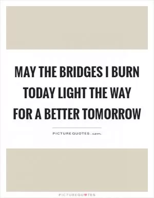 May the bridges I burn today light the way for a better tomorrow Picture Quote #1