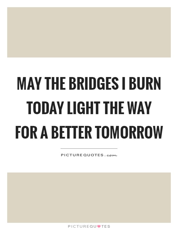 May the bridges I burn today light the way for a better tomorrow Picture Quote #1