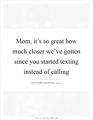 Mom, it’s so great how much closer we’ve gotten since you started texting instead of calling Picture Quote #1