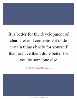 It is better for the development of character and contentment to do certain things badly for yourself than to have them done better for you by someone else Picture Quote #1