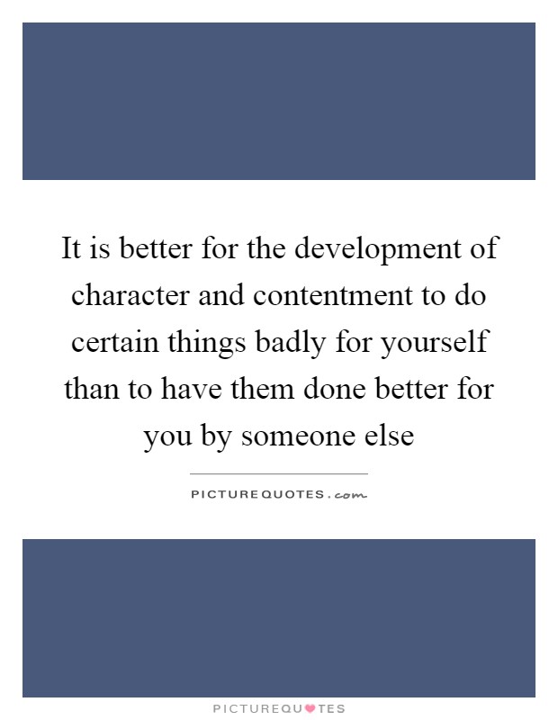 It is better for the development of character and contentment to do certain things badly for yourself than to have them done better for you by someone else Picture Quote #1