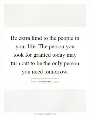 Be extra kind to the people in your life. The person you took for granted today may turn out to be the only person you need tomorrow Picture Quote #1