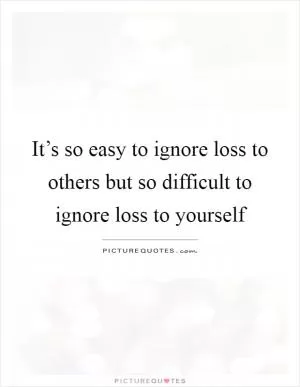 It’s so easy to ignore loss to others but so difficult to ignore loss to yourself Picture Quote #1