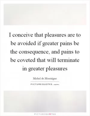 I conceive that pleasures are to be avoided if greater pains be the consequence, and pains to be coveted that will terminate in greater pleasures Picture Quote #1