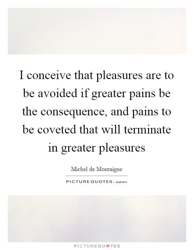 I conceive that pleasures are to be avoided if greater pains be the consequence, and pains to be coveted that will terminate in greater pleasures Picture Quote #1