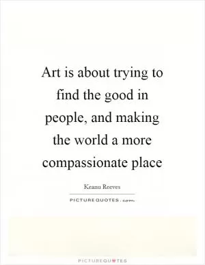 Art is about trying to find the good in people, and making the world a more compassionate place Picture Quote #1