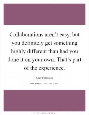 Collaborations aren’t easy, but you definitely get something highly different than had you done it on your own. That’s part of the experience Picture Quote #1