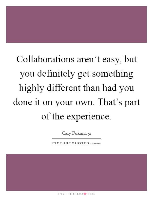 Collaborations aren't easy, but you definitely get something highly different than had you done it on your own. That's part of the experience Picture Quote #1