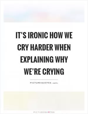 It’s ironic how we cry harder when explaining why we’re crying Picture Quote #1