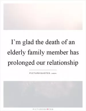 I’m glad the death of an elderly family member has prolonged our relationship Picture Quote #1