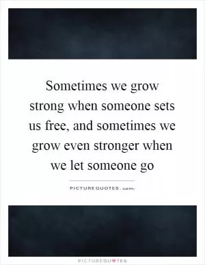 Sometimes we grow strong when someone sets us free, and sometimes we grow even stronger when we let someone go Picture Quote #1