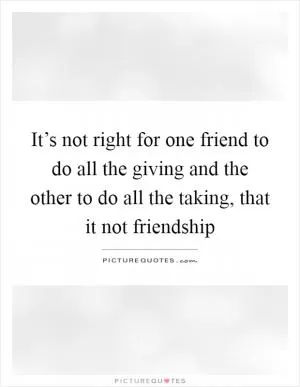 It’s not right for one friend to do all the giving and the other to do all the taking, that it not friendship Picture Quote #1
