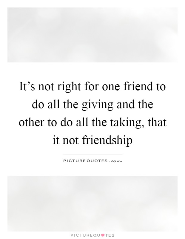 It's not right for one friend to do all the giving and the other to do all the taking, that it not friendship Picture Quote #1