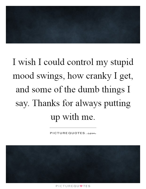 I wish I could control my stupid mood swings, how cranky I get, and some of the dumb things I say. Thanks for always putting up with me Picture Quote #1