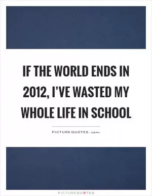 If the world ends in 2012, I’ve wasted my whole life in school Picture Quote #1