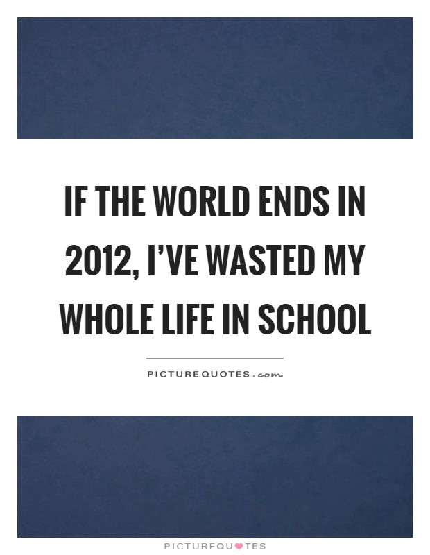 If the world ends in 2012, I've wasted my whole life in school Picture Quote #1