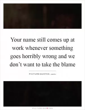 Your name still comes up at work whenever something goes horribly wrong and we don’t want to take the blame Picture Quote #1