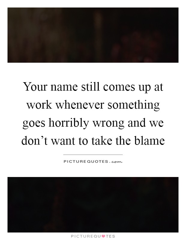 Your name still comes up at work whenever something goes horribly wrong and we don't want to take the blame Picture Quote #1