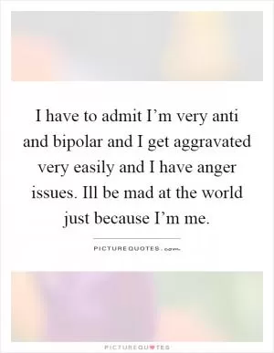 I have to admit I’m very anti and bipolar and I get aggravated very easily and I have anger issues. Ill be mad at the world just because I’m me Picture Quote #1