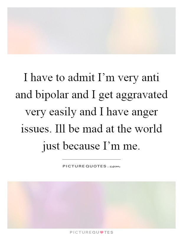 I have to admit I'm very anti and bipolar and I get aggravated very easily and I have anger issues. Ill be mad at the world just because I'm me Picture Quote #1