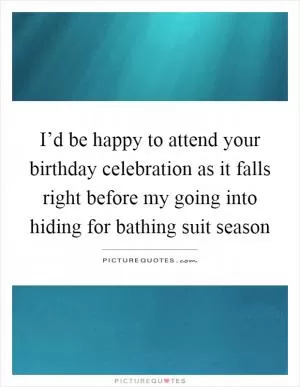 I’d be happy to attend your birthday celebration as it falls right before my going into hiding for bathing suit season Picture Quote #1