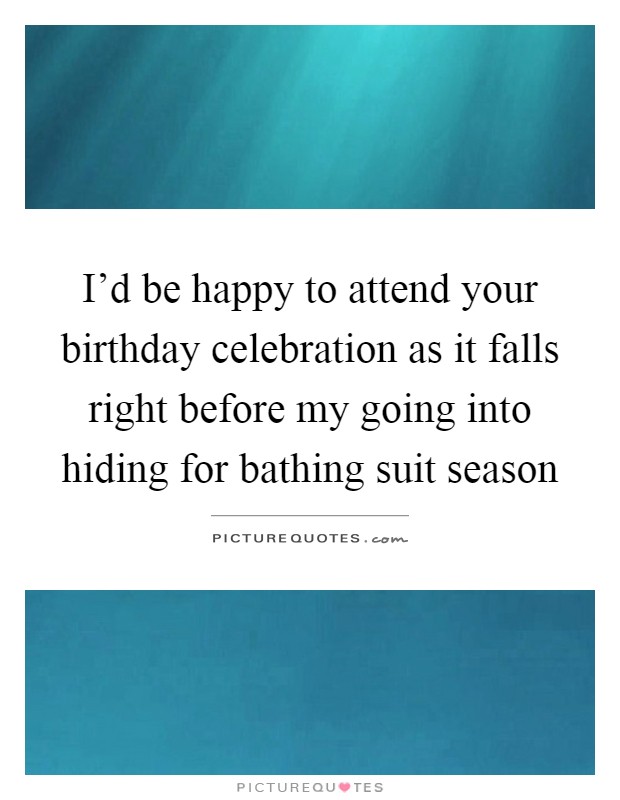 I'd be happy to attend your birthday celebration as it falls right before my going into hiding for bathing suit season Picture Quote #1