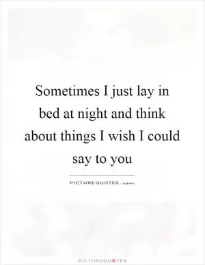 Sometimes I just lay in bed at night and think about things I wish I could say to you Picture Quote #1