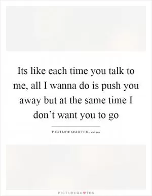Its like each time you talk to me, all I wanna do is push you away but at the same time I don’t want you to go Picture Quote #1