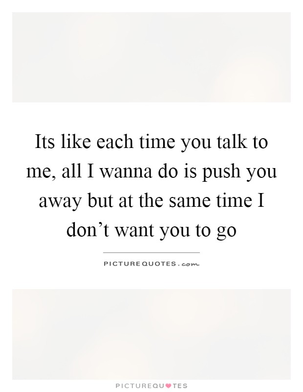 Its like each time you talk to me, all I wanna do is push you away but at the same time I don't want you to go Picture Quote #1