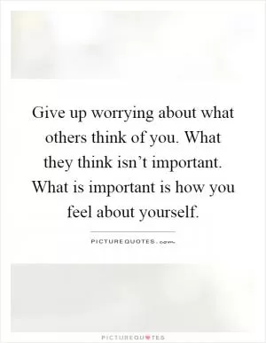 Give up worrying about what others think of you. What they think isn’t important. What is important is how you feel about yourself Picture Quote #1
