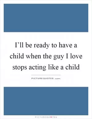 I’ll be ready to have a child when the guy I love stops acting like a child Picture Quote #1