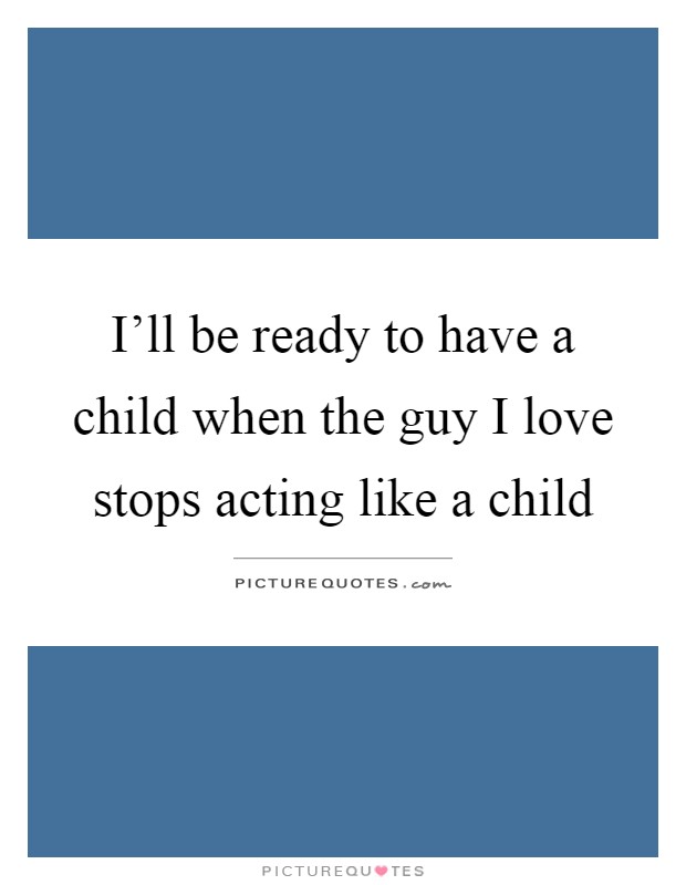 I'll be ready to have a child when the guy I love stops acting like a child Picture Quote #1