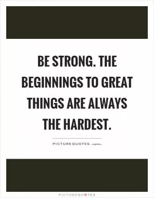 Be strong. The beginnings to great things are always the hardest Picture Quote #1