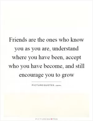 Friends are the ones who know you as you are, understand where you have been, accept who you have become, and still encourage you to grow Picture Quote #1