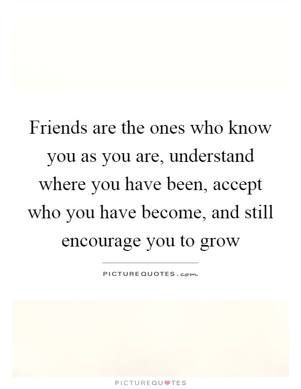 Friends are the ones who know you as you are, understand where you have been, accept who you have become, and still encourage you to grow Picture Quote #1