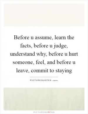 Before u assume, learn the facts, before u judge, understand why, before u hurt someone, feel, and before u leave, commit to staying Picture Quote #1