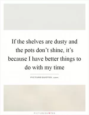 If the shelves are dusty and the pots don’t shine, it’s because I have better things to do with my time Picture Quote #1