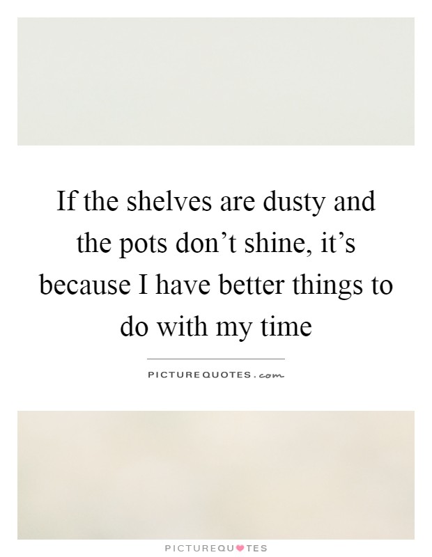 If the shelves are dusty and the pots don't shine, it's because I have better things to do with my time Picture Quote #1