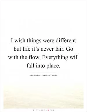 I wish things were different but life it’s never fair. Go with the flow. Everything will fall into place Picture Quote #1