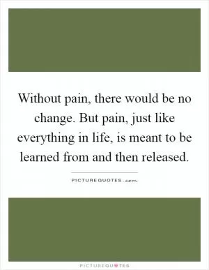 Without pain, there would be no change. But pain, just like everything in life, is meant to be learned from and then released Picture Quote #1