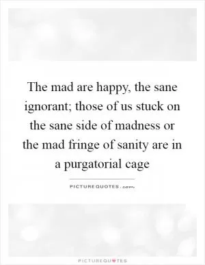 The mad are happy, the sane ignorant; those of us stuck on the sane side of madness or the mad fringe of sanity are in a purgatorial cage Picture Quote #1