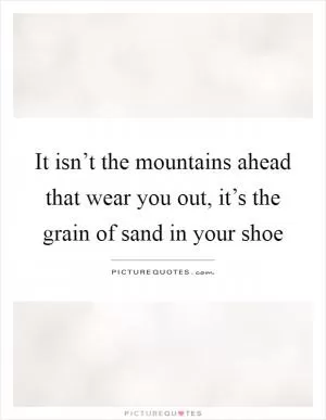 It isn’t the mountains ahead that wear you out, it’s the grain of sand in your shoe Picture Quote #1