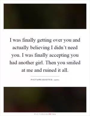 I was finally getting over you and actually believing I didn’t need you. I was finally accepting you had another girl. Then you smiled at me and ruined it all Picture Quote #1