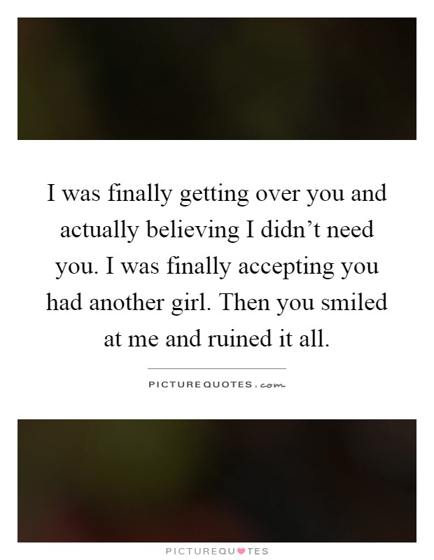 I was finally getting over you and actually believing I didn't need you. I was finally accepting you had another girl. Then you smiled at me and ruined it all Picture Quote #1