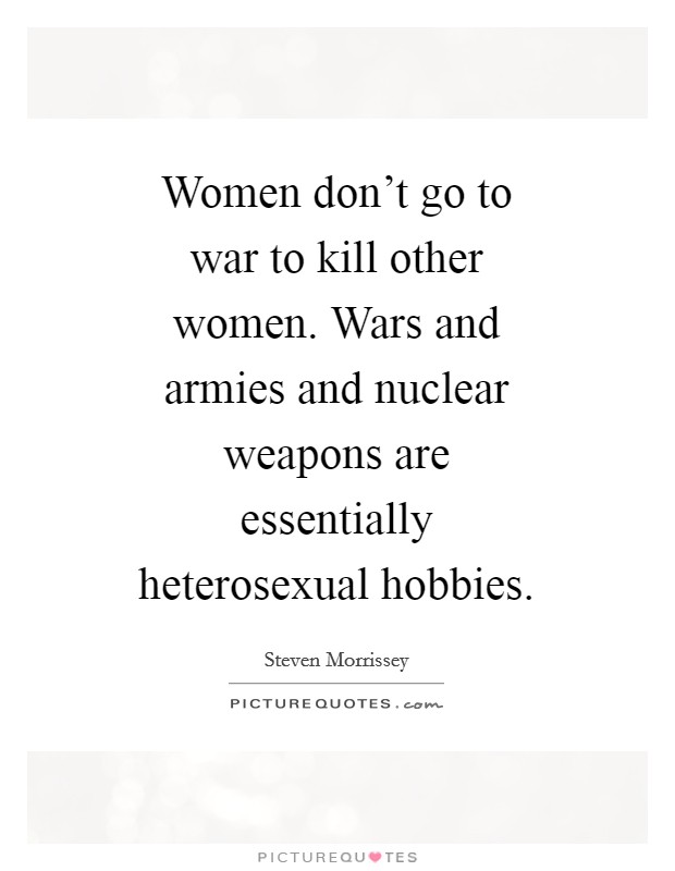 Women don't go to war to kill other women. Wars and armies and nuclear weapons are essentially heterosexual hobbies Picture Quote #1