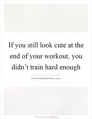 If you still look cute at the end of your workout, you didn’t train hard enough Picture Quote #1