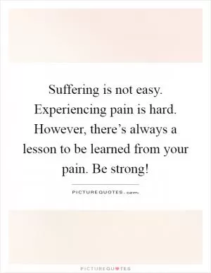 Suffering is not easy. Experiencing pain is hard. However, there’s always a lesson to be learned from your pain. Be strong! Picture Quote #1