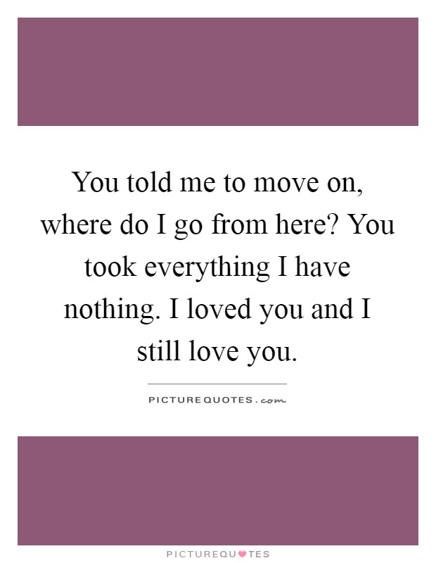 You told me to move on, where do I go from here? You took everything I have nothing. I loved you and I still love you Picture Quote #1