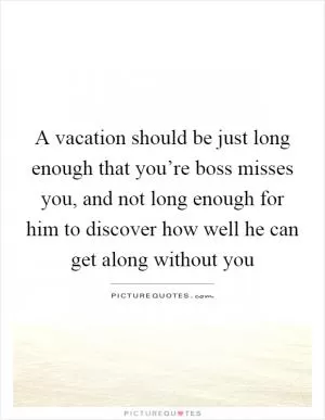 A vacation should be just long enough that you’re boss misses you, and not long enough for him to discover how well he can get along without you Picture Quote #1